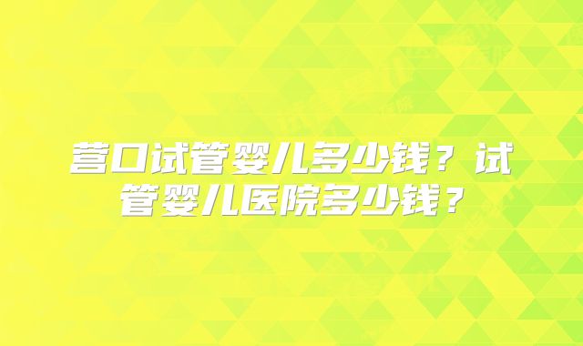 营口试管婴儿多少钱?试管婴儿医院多少钱?