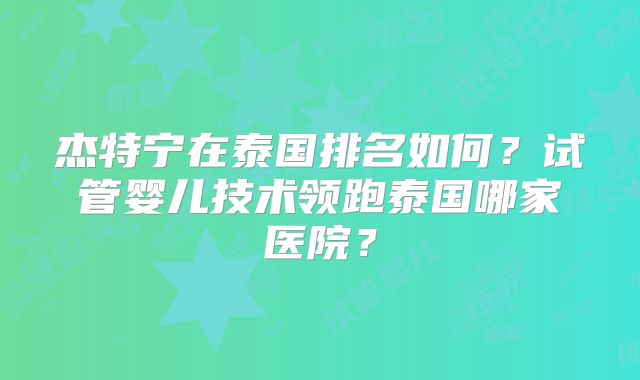 杰特宁在泰国排名如何？试管婴儿技术领跑泰国哪家医院？