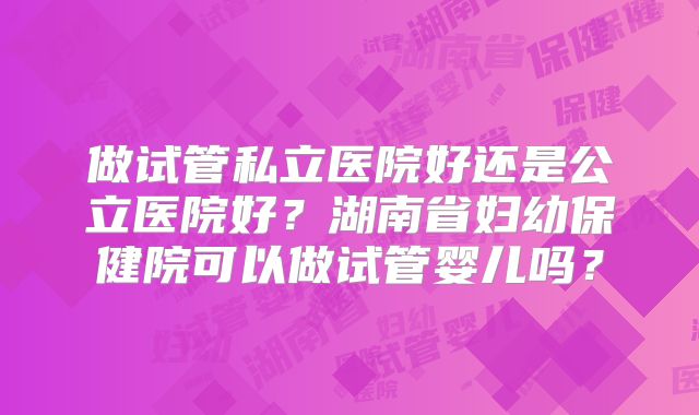 做试管私立医院好还是公立医院好?湖南省妇幼保健院可以做试管婴儿吗?