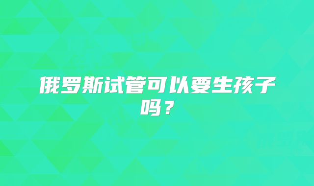俄罗斯试管可以要生孩子吗？