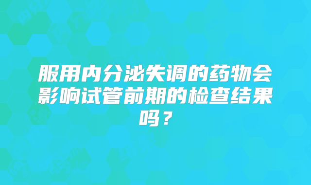 服用内分泌失调的药物会影响试管前期的检查结果吗？