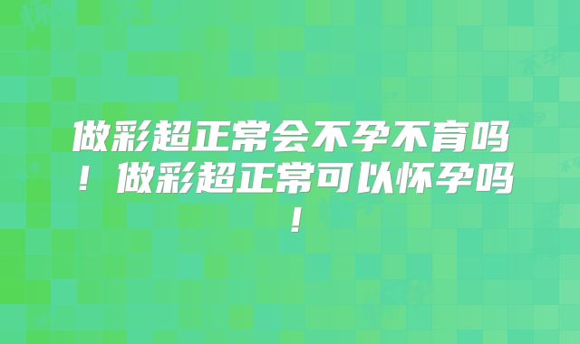 做彩超正常会不孕不育吗！做彩超正常可以怀孕吗！
