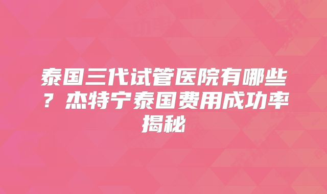 泰国三代试管医院有哪些？杰特宁泰国费用成功率揭秘