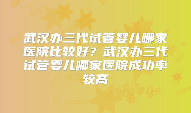 武汉办三代试管婴儿哪家医院比较好？武汉办三代试管婴儿哪家医院成功率较高