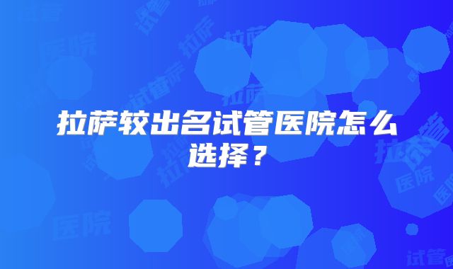 拉萨较出名试管医院怎么选择？
