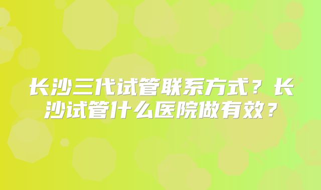 长沙三代试管联系方式？长沙试管什么医院做有效？