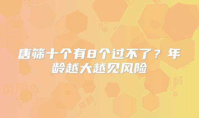 唐筛十个有8个过不了?年龄越大越见风险