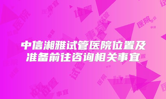 中信湘雅试管医院位置及准备前往咨询相关事宜