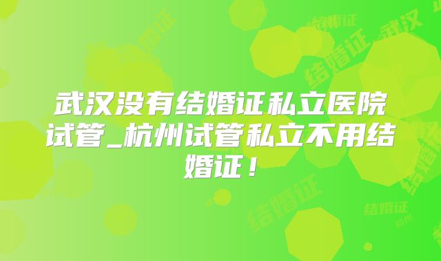 武汉没有结婚证私立医院试管_杭州试管私立不用结婚证！