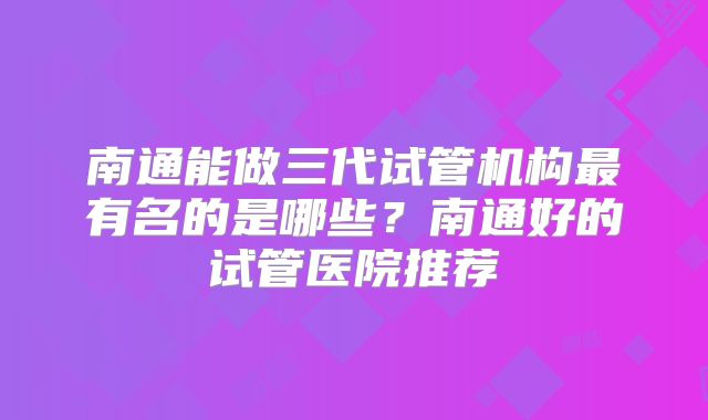 南通能做三代试管机构最有名的是哪些？南通好的试管医院推荐