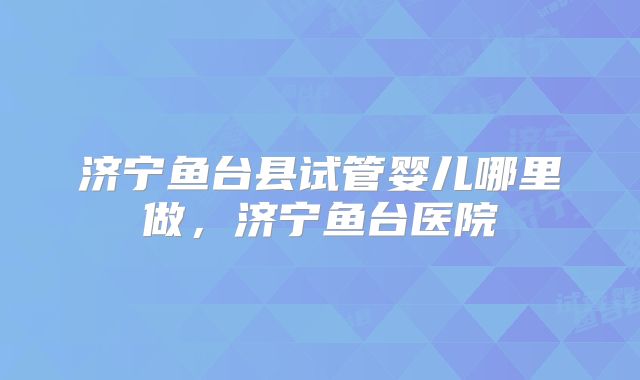 济宁鱼台县试管婴儿哪里做,济宁鱼台医院
