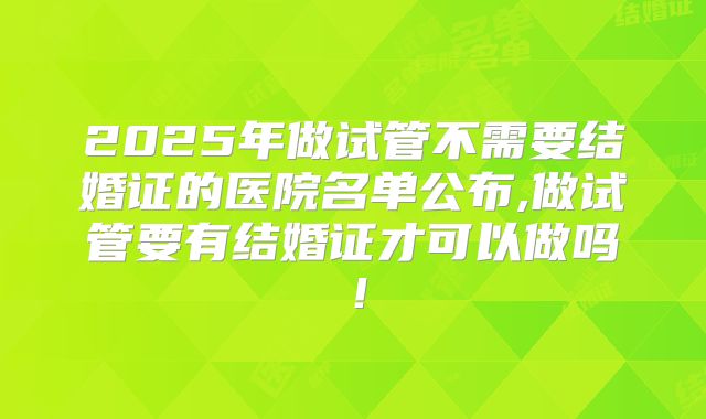 2025年做试管不需要结婚证的医院名单公布,做试管要有结婚证才可以做吗！