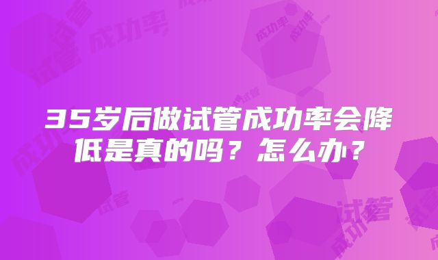 35岁后做试管成功率会降低是真的吗？怎么办？
