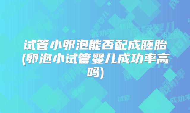 试管小卵泡能否配成胚胎(卵泡小试管婴儿成功率高吗)