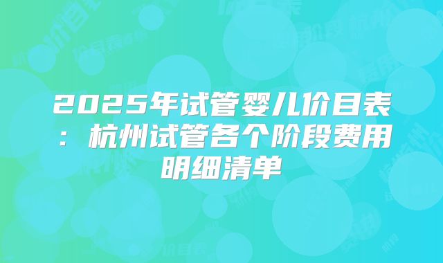 2025年试管婴儿价目表：杭州试管各个阶段费用明细清单