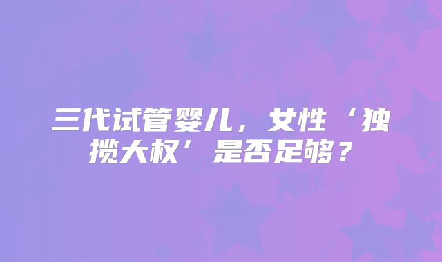 三代试管婴儿,女性‘独揽大权’是否足够?