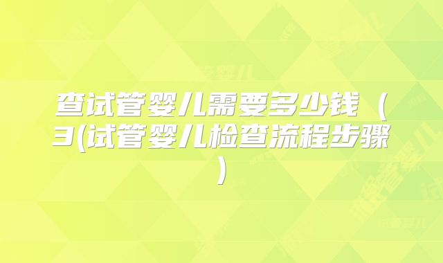 查试管婴儿需要多少钱（3(试管婴儿检查流程步骤)
