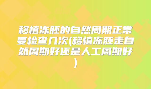 移植冻胚的自然周期正常要检查几次(移植冻胚走自然周期好还是人工周期好)
