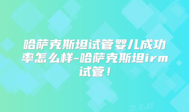 哈萨克斯坦试管婴儿成功率怎么样-哈萨克斯坦irm试管!