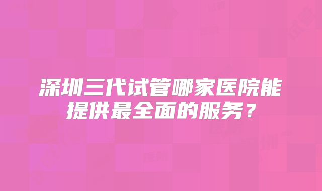 深圳三代试管哪家医院能提供最全面的服务？