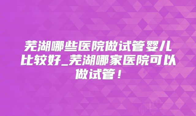 芜湖哪些医院做试管婴儿比较好_芜湖哪家医院可以做试管！