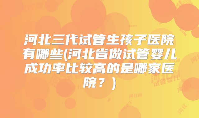 河北三代试管生孩子医院有哪些(河北省做试管婴儿成功率比较高的是哪家医院？)