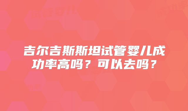 吉尔吉斯斯坦试管婴儿成功率高吗?可以去吗?