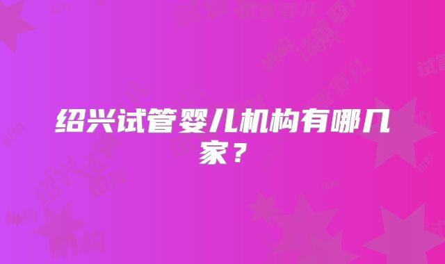 绍兴试管婴儿机构有哪几家？