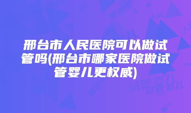 邢台市人民医院可以做试管吗(邢台市哪家医院做试管婴儿更权威)