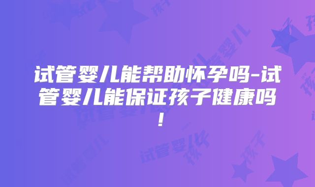 试管婴儿能帮助怀孕吗-试管婴儿能保证孩子健康吗!