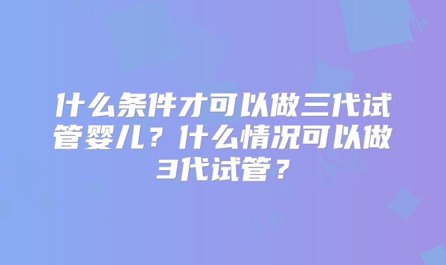 什么条件才可以做三代试管婴儿？什么情况可以做3代试管？
