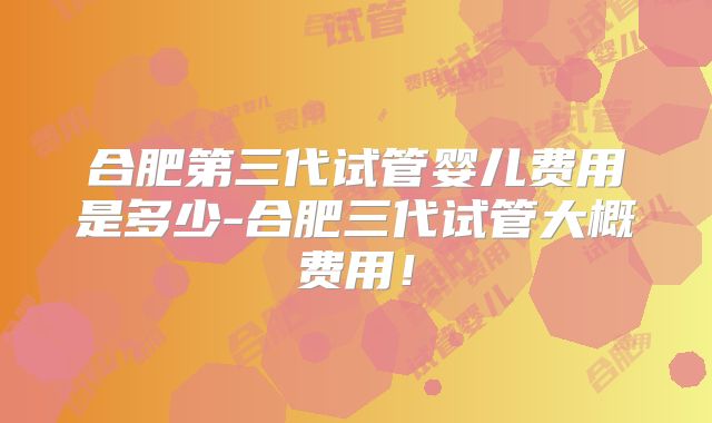 合肥第三代试管婴儿费用是多少-合肥三代试管大概费用！