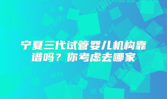 宁夏三代试管婴儿机构靠谱吗？你考虑去哪家