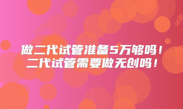 做二代试管准备5万够吗！二代试管需要做无创吗！