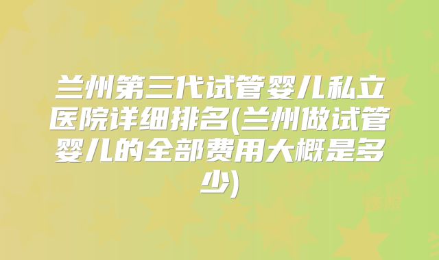 兰州第三代试管婴儿私立医院详细排名(兰州做试管婴儿的全部费用大概是多少)