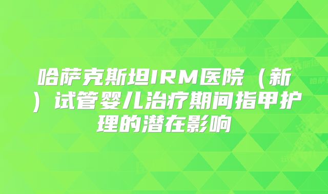 哈萨克斯坦IRM医院(新)试管婴儿治疗期间指甲护理的潜在影响