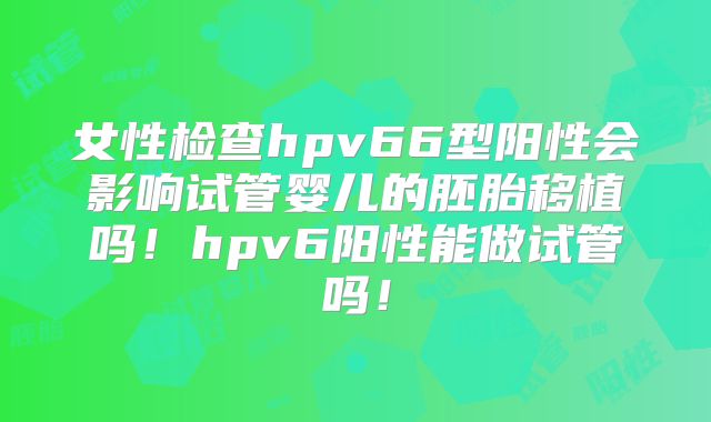 女性检查hpv66型阳性会影响试管婴儿的胚胎移植吗！hpv6阳性能做试管吗！
