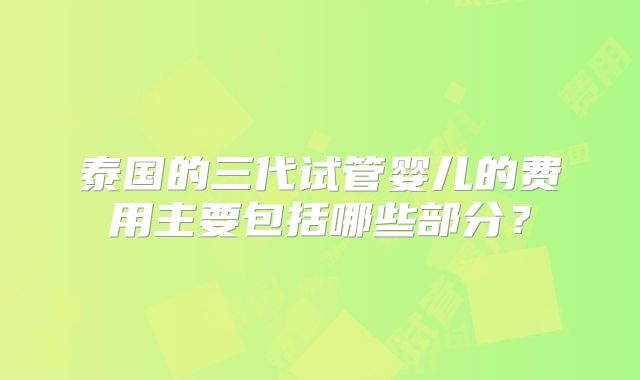 泰国的三代试管婴儿的费用主要包括哪些部分?