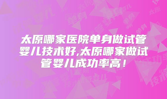 太原哪家医院单身做试管婴儿技术好,太原哪家做试管婴儿成功率高！
