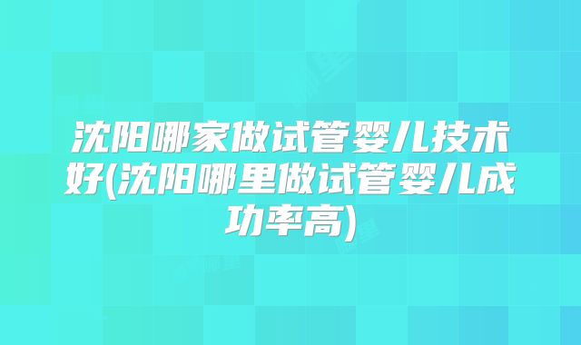 沈阳哪家做试管婴儿技术好(沈阳哪里做试管婴儿成功率高)