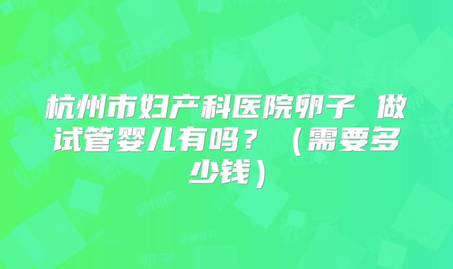 杭州市妇产科医院卵子 做试管婴儿有吗?(需要多少钱)