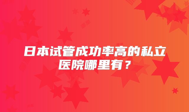 日本试管成功率高的私立医院哪里有？