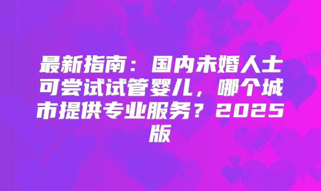 最新指南:国内未婚人士可尝试试管婴儿,哪个城市提供专业服务?2025版