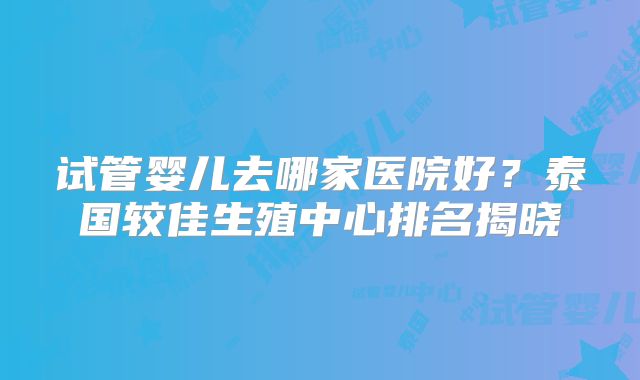 试管婴儿去哪家医院好?泰国较佳生殖中心排名揭晓