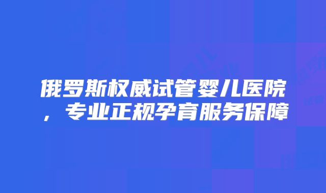 俄罗斯权威试管婴儿医院，专业正规孕育服务保障