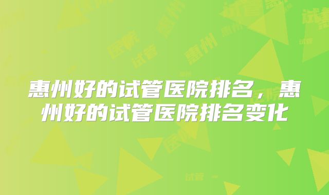 惠州好的试管医院排名，惠州好的试管医院排名变化