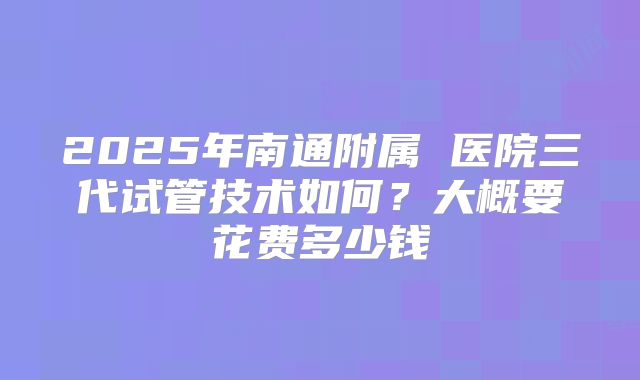 2025年南通附属 医院三代试管技术如何?大概要花费多少钱