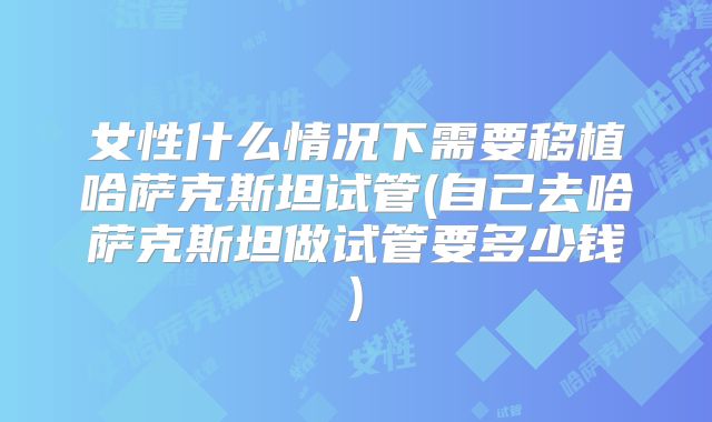 女性什么情况下需要移植哈萨克斯坦试管(自己去哈萨克斯坦做试管要多少钱)