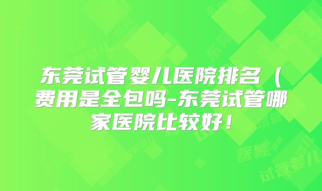 东莞试管婴儿医院排名(费用是全包吗-东莞试管哪家医院比较好!