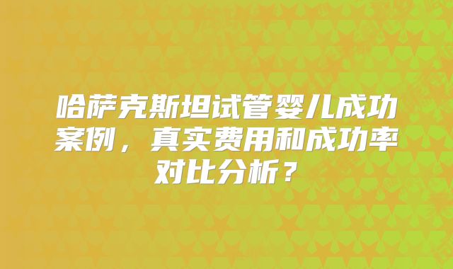 哈萨克斯坦试管婴儿成功案例,真实费用和成功率对比分析?